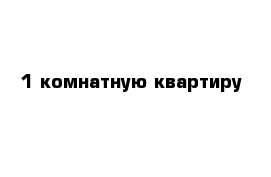 1 комнатную квартиру 